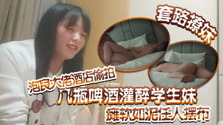 套路撩妹泡良大佬酒店偷拍几瓶啤酒灌醉学生妹瘫软如泥任人摆布插入发出享受的娇喘真是刺激