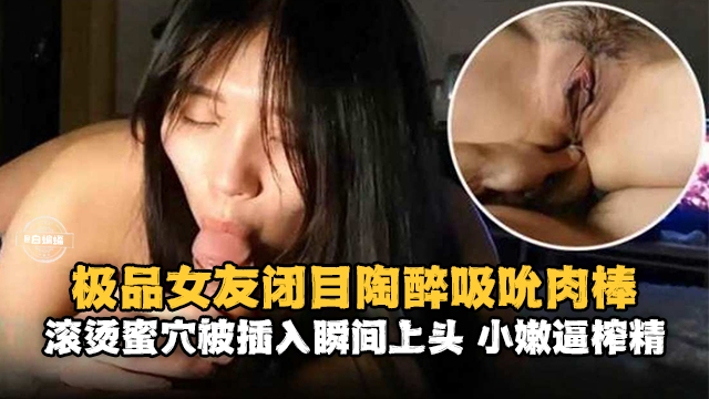 极品女友闭目陶醉吸吮肉棒-滚烫蜜穴被插入瞬间上头 小嫩逼榨精